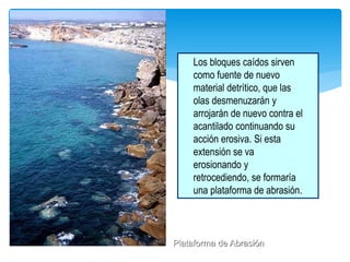 Los bloques caídos sirven
como fuente de nuevo
material detrítico, que las
olas desmenuzarán y
arrojarán de nuevo contra el
acantilado continuando su
acción erosiva. Si esta
extensión se va
erosionando y
retrocediendo, se formaría
una plataforma de abrasión.
Plataforma de Abrasión
 