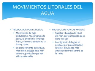 MOVIMIENTOS LITORALES DEL
AGUA
 PRODUCIDOS POR EL OLEAJE
 Movimiento de flujo
ondulatorio. Al acercarse a la
costa, la onda en el fondo se
frena, y la cresta adelanta a la
base y rome.
 En el movimiento del reflujo,
más lento, el agua lleva mar
adentro, partículas que han
sido erosionadas
 PRODUCIDOS POR LAS MAREAS
 Subidas y bajadas del nivel
del mar, por la atracción de la
Luna y el Sol.
 La migración del agua se
produce por proximidad del
satélite, influyendo más
atracción sobre el centro de
la Tierra
 