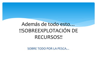 Además de todo esto…
!!SOBREEXPLOTACIÓN DE
RECURSOS!!
SOBRE TODO POR LA PESCA…
 