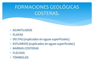 FORMACIONES GEOLÓGICAS
COSTERAS.
 ACANTILADOS
 PLAYAS
 DELTAS (explicados en aguas superficiales)
 ESTUARIOS (explicados en aguas superficiales)
 BARRAS COSTERAS
 FLECHAS
 TÓMBOLOS
 