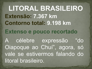 LITORAL BRASILEIRO
Extensão: 7.367 km
Contorno total: 9.198 km
Extenso e pouco recortado
A célebre expressão “do
Oiapoque ao Chuí”, agora, só
vale se estivermos falando do
litoral brasileiro.
 