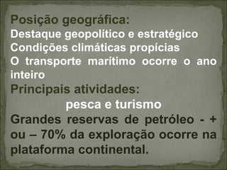 Posição geográfica:
Destaque geopolítico e estratégico
Condições climáticas propícias
O transporte marítimo ocorre o ano
inteiro
Principais atividades:
         pesca e turismo
Grandes reservas de petróleo - +
ou – 70% da exploração ocorre na
plataforma continental.
 