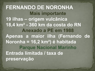 FERNANDO DE NORONHA
           Mais importante
19 ilhas – origem vulcânica
18,4 km² - 360 km da costa do RN
        Anexado a PE em 1988
Apenas a maior ilha (Fernando de
Noronha = 16,2 km²) é habitada
       Parque Nacional Marinho
Entrada limitada / taxa de
preservação
 