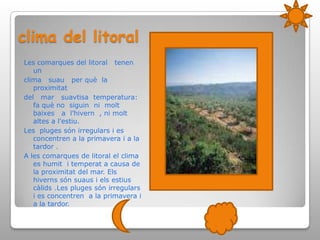clima del litoralLes comarques del litoral   tenen   unclima   suau   per què  la  proximitatdel   mar   suavtisa  temperatura: fa què no  siguin  ni  molt  baixes   a  l’hivern  , ni molt  altes a l'estiu.Les  pluges són irregulars i es concentren a la primavera i a la tardor .A les comarques de litoral el clima es humit  i temperat a causa de la proximitat del mar. Els hiverns són suaus i els estius càlids .Les pluges són irregulars i es concentren  a la primavera i a la tardor.