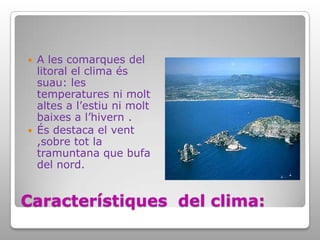 Característiques  del clima:A les comarques del litoral el clima és suau: les temperatures ni molt altes a l’estiu ni molt baixes a l’hivern .És destaca el vent ,sobre tot la tramuntana que bufa del nord.