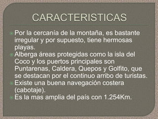  Por  la cercanía de la montaña, es bastante
  irregular y por supuesto, tiene hermosas
  playas.
 Alberga áreas protegidas como la isla del
  Coco y los puertos principales son
  Puntarenas, Caldera, Quepos y Golfito, que
  se destacan por el continuo arribo de turistas.
 Existe una buena navegación costera
  (cabotaje).
 Es la mas amplia del país con 1.254Km.
 