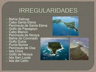    Bahía Salinas
   Cabo Santa Elena
   Península de Santa Elena
   Golfo de Papagayo
   Cabo Blanco
   Península de Nicoya
   Bahía de Coronado
   Golfo Dulce
   Punta Burica
   Península de Osa
   Isla Chira
   Golfo de Nicoya
   Isla San Lucas
   Isla del Caño
 