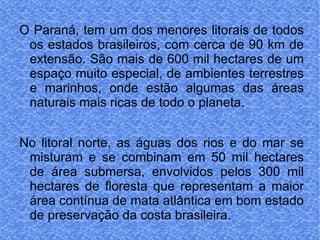 O Paraná, tem um dos menores litorais de todos os estados brasileiros, com cerca de 90 km de extensão. São mais de 600 mil hectares de um espaço muito especial, de ambientes terrestres e marinhos, onde estão algumas das áreas naturais mais ricas de todo o planeta. No litoral norte, as águas dos rios e do mar se misturam e se combinam em 50 mil hectares de área submersa, envolvidos pelos 300 mil hectares de floresta que representam a maior área contínua de mata atlântica em bom estado de preservação da costa brasileira. 
