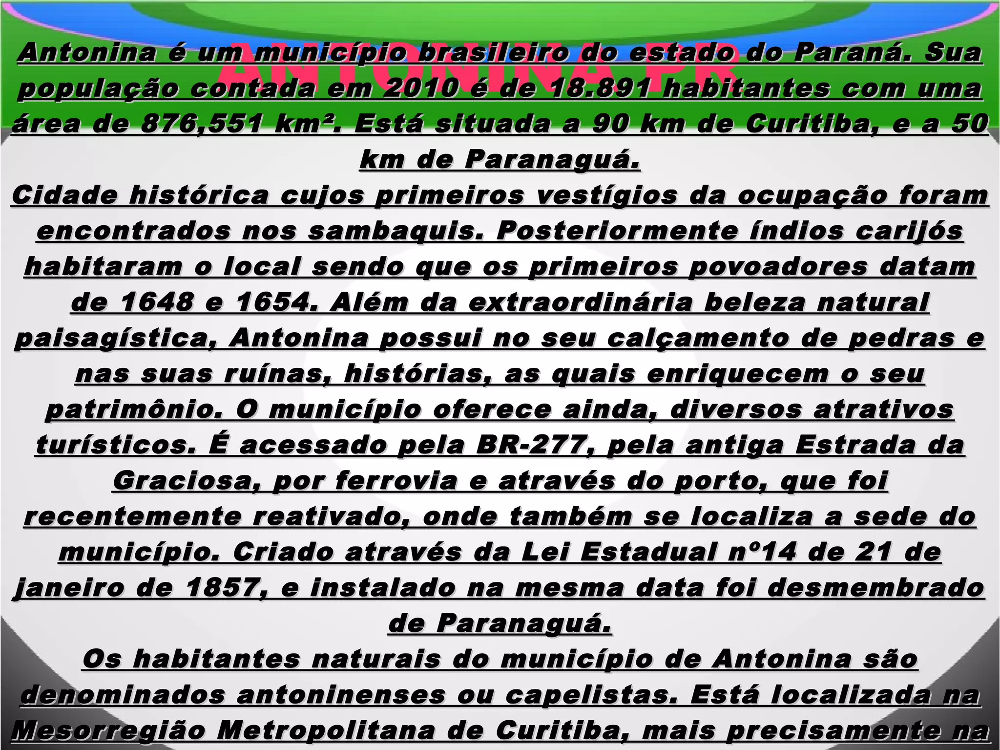 ANTONINA PRAntonina é um município brasileiro do estado do Paraná. SuaAntonina é um município brasileiro do estado do Paraná. Sua
população contada em 2010 é de 18.891 habitantes com umapopulação contada em 2010 é de 18.891 habitantes com uma
área de 876,551 km². Está situada a 90 km de Curitiba, e a 50área de 876,551 km². Está situada a 90 km de Curitiba, e a 50
km de Paranaguá.km de Paranaguá.
Cidade histórica cujos primeiros vestígios da ocupação foramCidade histórica cujos primeiros vestígios da ocupação foram
encontrados nos sambaquis. Posteriormente índios carijósencontrados nos sambaquis. Posteriormente índios carijós
habitaram o local sendo que os primeiros povoadores datamhabitaram o local sendo que os primeiros povoadores datam
de 1648 e 1654. Além da extraordinária beleza naturalde 1648 e 1654. Além da extraordinária beleza natural
paisagística, Antonina possui no seu calçamento de pedras epaisagística, Antonina possui no seu calçamento de pedras e
nas suas ruínas, histórias, as quais enriquecem o seunas suas ruínas, histórias, as quais enriquecem o seu
patrimônio. O município oferece ainda, diversos atrativospatrimônio. O município oferece ainda, diversos atrativos
turísticos. É acessado pela BR-277, pela antiga Estrada daturísticos. É acessado pela BR-277, pela antiga Estrada da
Graciosa, por ferrovia e através do porto, que foiGraciosa, por ferrovia e através do porto, que foi
recentemente reativado, onde também se localiza a sede dorecentemente reativado, onde também se localiza a sede do
município. Criado através da Lei Estadual nº14 de 21 demunicípio. Criado através da Lei Estadual nº14 de 21 de
janeiro de 1857, e instalado na mesma data foi desmembradojaneiro de 1857, e instalado na mesma data foi desmembrado
de Paranaguá.de Paranaguá.
Os habitantes naturais do município de Antonina sãoOs habitantes naturais do município de Antonina são
denominados antoninenses ou capelistas. Está localizada nadenominados antoninenses ou capelistas. Está localizada na
Mesorregião Metropolitana de Curitiba, mais precisamente naMesorregião Metropolitana de Curitiba, mais precisamente na
 