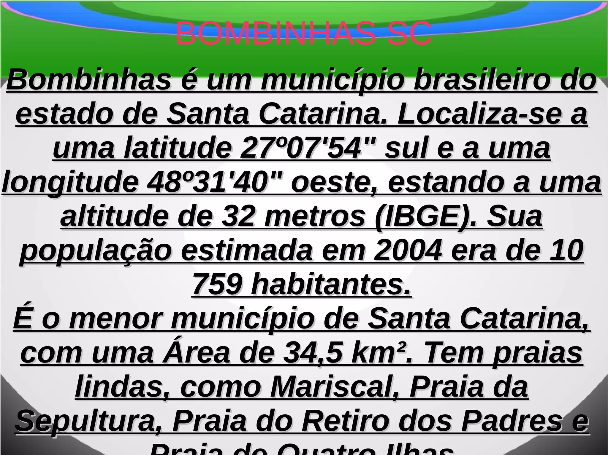 BOMBINHAS SC
Bombinhas é um município brasileiro doBombinhas é um município brasileiro do
estado de Santa Catarina. Localiza-se aestado de Santa Catarina. Localiza-se a
uma latitude 27º07'54" sul e a umauma latitude 27º07'54" sul e a uma
longitude 48º31'40" oeste, estando a umalongitude 48º31'40" oeste, estando a uma
altitude de 32 metros (IBGE). Suaaltitude de 32 metros (IBGE). Sua
população estimada em 2004 era de 10população estimada em 2004 era de 10
759 habitantes.759 habitantes.
É o menor município de Santa Catarina,É o menor município de Santa Catarina,
com uma Área de 34,5 km². Tem praiascom uma Área de 34,5 km². Tem praias
lindas, como Mariscal, Praia dalindas, como Mariscal, Praia da
Sepultura, Praia do Retiro dos Padres eSepultura, Praia do Retiro dos Padres e
 