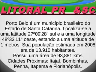 LITORAL PR &SCLITORAL PR &SC
Porto Belo é um município brasileiro do
Estado de Santa Catarina. Localiza-se a
uma latitude 27º09'28" sul e a uma longitude
48º33'11" oeste, estando a uma altitude de
1 metros. Sua população estimada em 2008
era de 13.910 habitantes.
Possui uma área de 93,881 km².
Cidades Próximas: Itajaí, Bombinhas,
Penha, Itapema e Florianópolis.
 