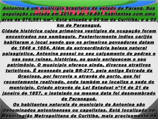 ANTONINA PRAntonina é um município brasileiro do estado do Paraná. SuaAntonina é um município brasileiro do estado do Paraná. Sua
população contada em 2010 é de 18.891 habitantes com umapopulação contada em 2010 é de 18.891 habitantes com uma
área de 876,551 km². Está situada a 90 km de Curitiba, e a 50área de 876,551 km². Está situada a 90 km de Curitiba, e a 50
km de Paranaguá.km de Paranaguá.
Cidade histórica cujos primeiros vestígios da ocupação foramCidade histórica cujos primeiros vestígios da ocupação foram
encontrados nos sambaquis. Posteriormente índios carijósencontrados nos sambaquis. Posteriormente índios carijós
habitaram o local sendo que os primeiros povoadores datamhabitaram o local sendo que os primeiros povoadores datam
de 1648 e 1654. Além da extraordinária beleza naturalde 1648 e 1654. Além da extraordinária beleza natural
paisagística, Antonina possui no seu calçamento de pedras epaisagística, Antonina possui no seu calçamento de pedras e
nas suas ruínas, histórias, as quais enriquecem o seunas suas ruínas, histórias, as quais enriquecem o seu
patrimônio. O município oferece ainda, diversos atrativospatrimônio. O município oferece ainda, diversos atrativos
turísticos. É acessado pela BR-277, pela antiga Estrada daturísticos. É acessado pela BR-277, pela antiga Estrada da
Graciosa, por ferrovia e através do porto, que foiGraciosa, por ferrovia e através do porto, que foi
recentemente reativado, onde também se localiza a sede dorecentemente reativado, onde também se localiza a sede do
município. Criado através da Lei Estadual nº14 de 21 demunicípio. Criado através da Lei Estadual nº14 de 21 de
janeiro de 1857, e instalado na mesma data foi desmembradojaneiro de 1857, e instalado na mesma data foi desmembrado
de Paranaguá.de Paranaguá.
Os habitantes naturais do município de Antonina sãoOs habitantes naturais do município de Antonina são
denominados antoninenses ou capelistas. Está localizada nadenominados antoninenses ou capelistas. Está localizada na
Mesorregião Metropolitana de Curitiba, mais precisamente naMesorregião Metropolitana de Curitiba, mais precisamente na
 