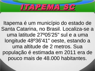 ITAPEMA SCITAPEMA SC
Itapema é um município do estado de
Santa Catarina, no Brasil. Localiza-se a
uma latitude 27º05'25" sul e a uma
longitude 48º36'41" oeste, estando a
uma altitude de 2 metros. Sua
população é estimada em 2011 era de
pouco mais de 48.000 habitantes.
 