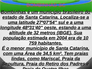 BOMBINHAS SC
Bombinhas é um município brasileiro doBombinhas é um município brasileiro do
estado de Santa Catarina. Localiza-se aestado de Santa Catarina. Localiza-se a
uma latitude 27º07'54" sul e a umauma latitude 27º07'54" sul e a uma
longitude 48º31'40" oeste, estando a umalongitude 48º31'40" oeste, estando a uma
altitude de 32 metros (IBGE). Suaaltitude de 32 metros (IBGE). Sua
população estimada em 2004 era de 10população estimada em 2004 era de 10
759 habitantes.759 habitantes.
É o menor município de Santa Catarina,É o menor município de Santa Catarina,
com uma Área de 34,5 km². Tem praiascom uma Área de 34,5 km². Tem praias
lindas, como Mariscal, Praia dalindas, como Mariscal, Praia da
Sepultura, Praia do Retiro dos Padres eSepultura, Praia do Retiro dos Padres e
 