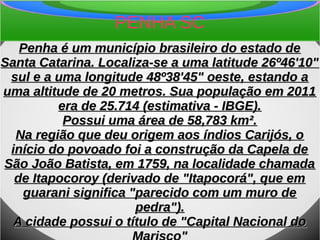 PENHA SC
Penha é um município brasileiro do estado dePenha é um município brasileiro do estado de
Santa Catarina. Localiza-se a uma latitude 26º46'10"Santa Catarina. Localiza-se a uma latitude 26º46'10"
sul e a uma longitude 48º38'45" oeste, estando asul e a uma longitude 48º38'45" oeste, estando a
uma altitude de 20 metros. Sua população em 2011uma altitude de 20 metros. Sua população em 2011
era de 25.714 (estimativa - IBGE).era de 25.714 (estimativa - IBGE).
Possui uma área de 58,783 km².Possui uma área de 58,783 km².
Na região que deu origem aos índios Carijós, oNa região que deu origem aos índios Carijós, o
início do povoado foi a construção da Capela deinício do povoado foi a construção da Capela de
São João Batista, em 1759, na localidade chamadaSão João Batista, em 1759, na localidade chamada
de Itapocoroy (derivado de "Itapocorá", que emde Itapocoroy (derivado de "Itapocorá", que em
guarani significa "parecido com um muro deguarani significa "parecido com um muro de
pedra").pedra").
A cidade possui o título de "Capital Nacional doA cidade possui o título de "Capital Nacional do
 