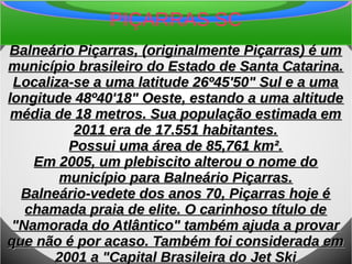 PIÇARRAS SC
Balneário Piçarras, (originalmente Piçarras) é umBalneário Piçarras, (originalmente Piçarras) é um
município brasileiro do Estado de Santa Catarina.município brasileiro do Estado de Santa Catarina.
Localiza-se a uma latitude 26º45'50" Sul e a umaLocaliza-se a uma latitude 26º45'50" Sul e a uma
longitude 48º40'18" Oeste, estando a uma altitudelongitude 48º40'18" Oeste, estando a uma altitude
média de 18 metros. Sua população estimada emmédia de 18 metros. Sua população estimada em
2011 era de 17.551 habitantes.2011 era de 17.551 habitantes.
Possui uma área de 85,761 km².Possui uma área de 85,761 km².
Em 2005, um plebiscito alterou o nome doEm 2005, um plebiscito alterou o nome do
município para Balneário Piçarras.município para Balneário Piçarras.
Balneário-vedete dos anos 70, Piçarras hoje éBalneário-vedete dos anos 70, Piçarras hoje é
chamada praia de elite. O carinhoso título dechamada praia de elite. O carinhoso título de
"Namorada do Atlântico" também ajuda a provar"Namorada do Atlântico" também ajuda a provar
que não é por acaso. Também foi considerada emque não é por acaso. Também foi considerada em
2001 a "Capital Brasileira do Jet Ski2001 a "Capital Brasileira do Jet Ski
 