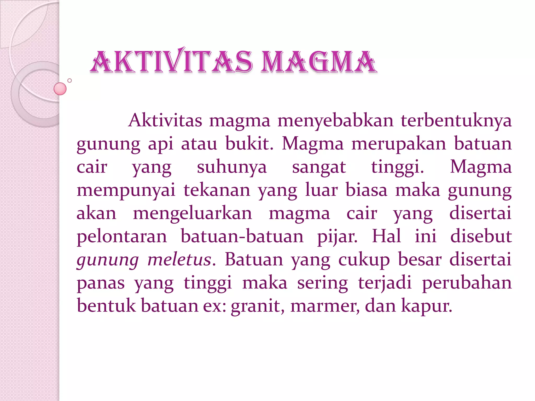 Aktivitas magma
Aktivitas magma menyebabkan terbentuknya
gunung api atau bukit. Magma merupakan batuan
cair yang suhunya sangat tinggi. Magma
mempunyai tekanan yang luar biasa maka gunung
akan mengeluarkan magma cair yang disertai
pelontaran batuan-batuan pijar. Hal ini disebut
gunung meletus. Batuan yang cukup besar disertai
panas yang tinggi maka sering terjadi perubahan
bentuk batuan ex: granit, marmer, dan kapur.
 