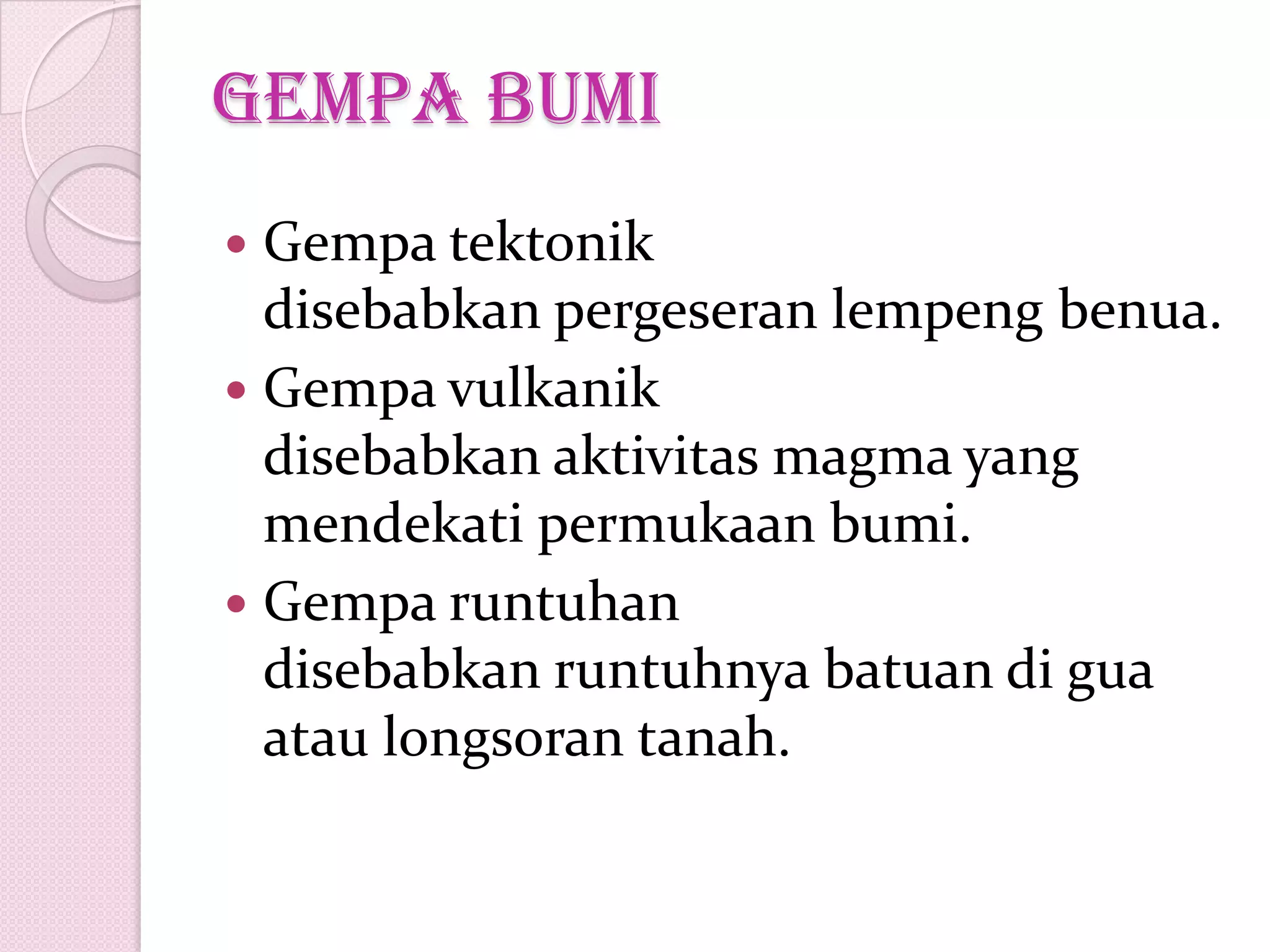 gempa bumi
 Gempa tektonik
disebabkan pergeseran lempeng benua.
 Gempa vulkanik
disebabkan aktivitas magma yang
mendekati permukaan bumi.
 Gempa runtuhan
disebabkan runtuhnya batuan di gua
atau longsoran tanah.
 