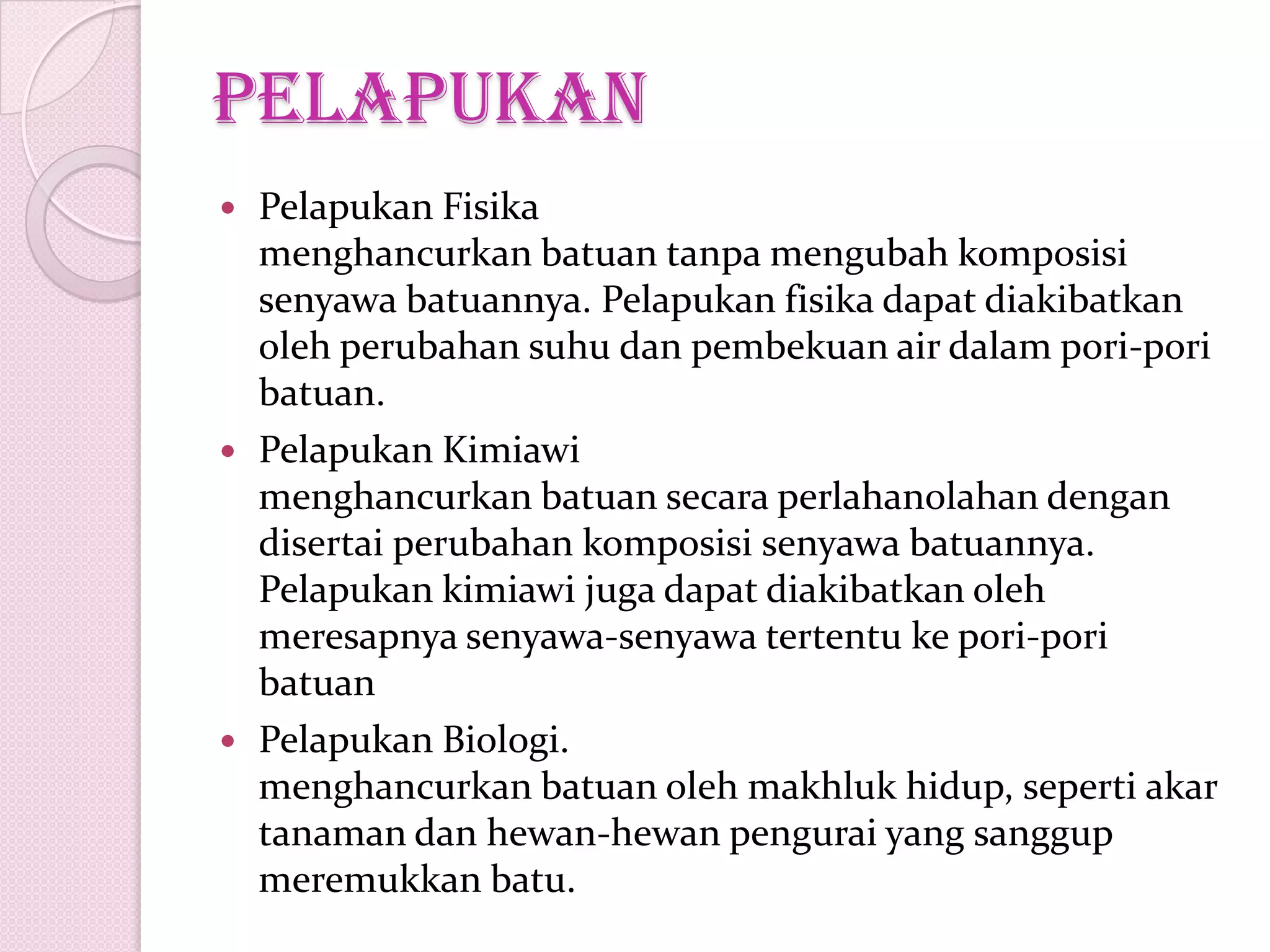 pelapukan
 Pelapukan Fisika
menghancurkan batuan tanpa mengubah komposisi
senyawa batuannya. Pelapukan fisika dapat diakibatkan
oleh perubahan suhu dan pembekuan air dalam pori-pori
batuan.
 Pelapukan Kimiawi
menghancurkan batuan secara perlahan0lahan dengan
disertai perubahan komposisi senyawa batuannya.
Pelapukan kimiawi juga dapat diakibatkan oleh
meresapnya senyawa-senyawa tertentu ke pori-pori
batuan
 Pelapukan Biologi.
menghancurkan batuan oleh makhluk hidup, seperti akar
tanaman dan hewan-hewan pengurai yang sanggup
meremukkan batu.
 