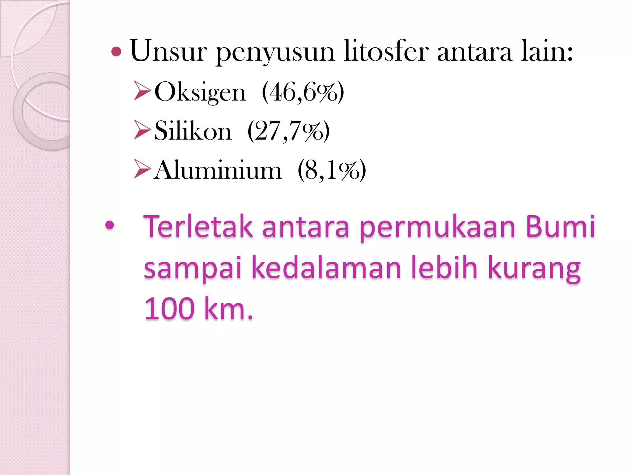  Unsur penyusun litosfer antara lain:
Oksigen (46,6%)
Silikon (27,7%)
Aluminium (8,1%)
• Terletak antara permukaan Bumi
sampai kedalaman lebih kurang
100 km.
 