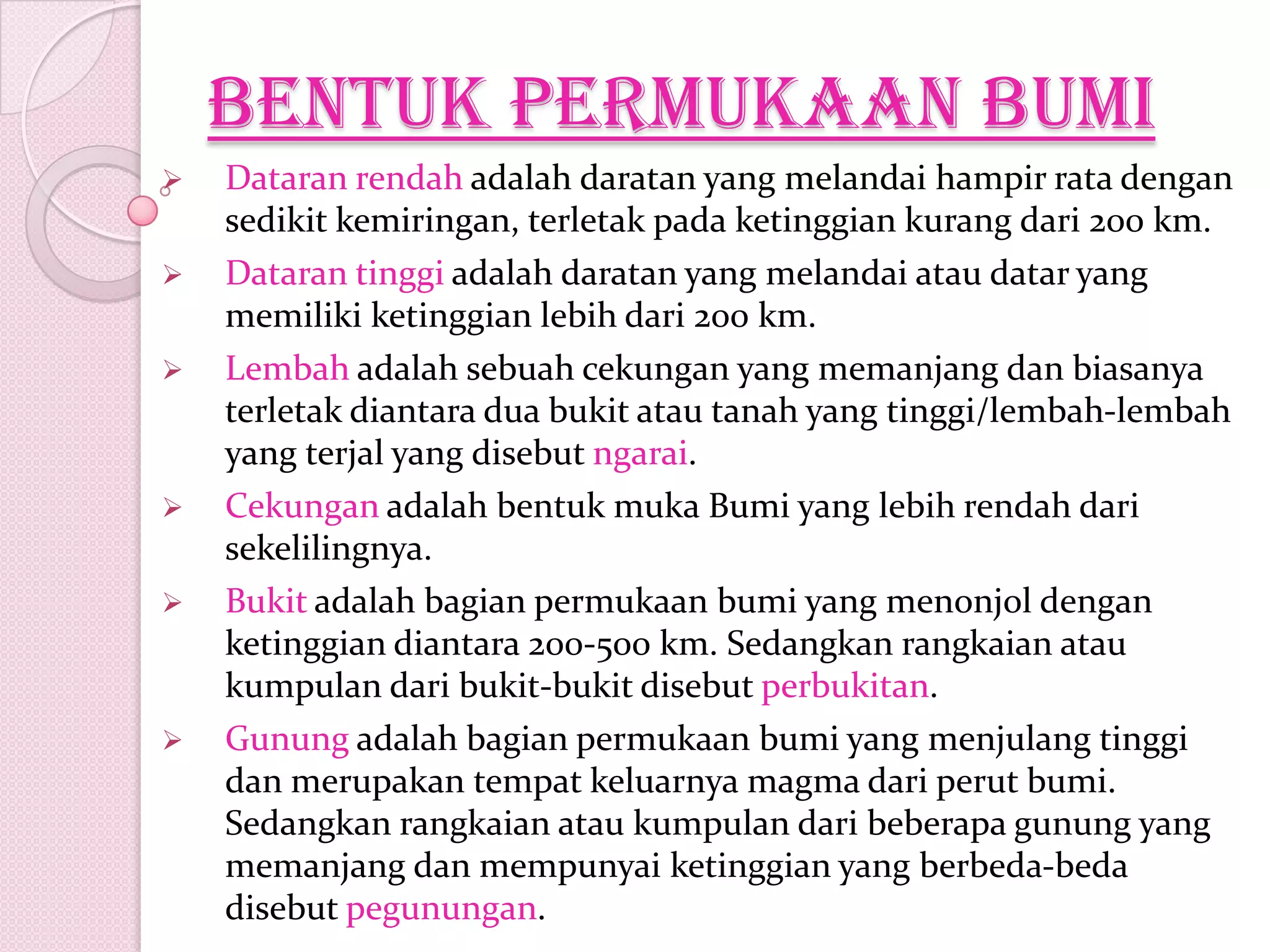 Bentuk permukaan bumi
 Dataran rendah adalah daratan yang melandai hampir rata dengan
sedikit kemiringan, terletak pada ketinggian kurang dari 200 km.
 Dataran tinggi adalah daratan yang melandai atau datar yang
memiliki ketinggian lebih dari 200 km.
 Lembah adalah sebuah cekungan yang memanjang dan biasanya
terletak diantara dua bukit atau tanah yang tinggi/lembah-lembah
yang terjal yang disebut ngarai.
 Cekungan adalah bentuk muka Bumi yang lebih rendah dari
sekelilingnya.
 Bukit adalah bagian permukaan bumi yang menonjol dengan
ketinggian diantara 200-500 km. Sedangkan rangkaian atau
kumpulan dari bukit-bukit disebut perbukitan.
 Gunung adalah bagian permukaan bumi yang menjulang tinggi
dan merupakan tempat keluarnya magma dari perut bumi.
Sedangkan rangkaian atau kumpulan dari beberapa gunung yang
memanjang dan mempunyai ketinggian yang berbeda-beda
disebut pegunungan.
 