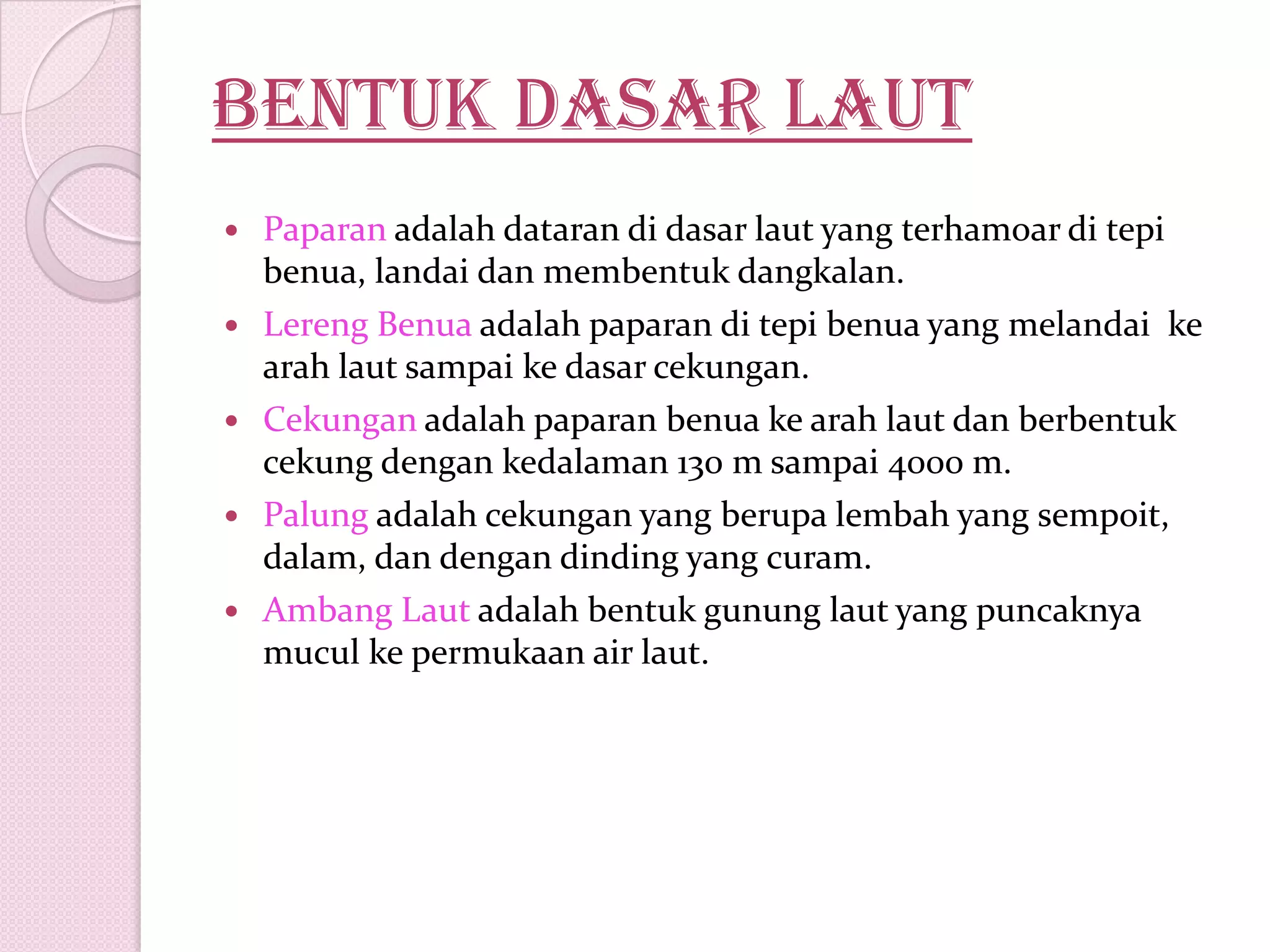 Bentuk dasar laut
 Paparan adalah dataran di dasar laut yang terhamoar di tepi
benua, landai dan membentuk dangkalan.
 Lereng Benua adalah paparan di tepi benua yang melandai ke
arah laut sampai ke dasar cekungan.
 Cekungan adalah paparan benua ke arah laut dan berbentuk
cekung dengan kedalaman 130 m sampai 4000 m.
 Palung adalah cekungan yang berupa lembah yang sempoit,
dalam, dan dengan dinding yang curam.
 Ambang Laut adalah bentuk gunung laut yang puncaknya
mucul ke permukaan air laut.
 
