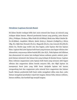 Struktur Lapisan Kerak Bumi
Di dalam litosfer terdapat lebih dari 2000 mineral dan hanya 20 mineral yang
terdapat dalam batuan. Mineral pembentuk batuan yang penting, yaitu Kuarsa
(Si02), Feldspar, Piroksen, Mika Putih (K-Al-Silikat), Biotit atau Mika Cokelat (K-
Fe-Al-Silikat), Amphibol, Khlorit, Kalsit (CaC03), Dolomit (CaMgCOT3), Olivin
(Mg, Fe), Bijih Besi Hematit (Fe2O3), Magnetik (Fe3O2), dan Limonit (Fe3OH2O).
Selain itu, litosfer juga terdiri atas dua bagian, yaitu lapisan Sial dan lapisan
Sima. Lapisan Sial yaitu lapisan kulit bumi yang tersusun atas logam silisium dan
alumunium, senyawanya dalam bentuk SiO2 dan Al2O3. Pada lapisan sial (silisium
dan alumunium) ini antara lain terdapat batuan sedimen, granit, andesit, jenis-
jenis batuan metamorf, dan batuan lain yang terdapat di daratan benua. Lapisan
Sima (silisium magnesium) yaitu lapisan kulit bumi yang tersusun oleh logam
silisium dan magnesium dalam bentuk senyawa SiO2 dan MgO lapisan ini
mempunyai berat jenis yang lebih besar daripada lapisan sial karena
mengandung besi dan magnesium yaitu mineral ferro magnesium dan batuan
basalt. Batuan pembentuk kulit bumi selalu mengalami siklus atau daur, yaitu
batuan mengalami perubahan wujud dari magma, batuan beku, batuan sedimen,
batuan malihan, dan kembali lagi menjadi magma.
 