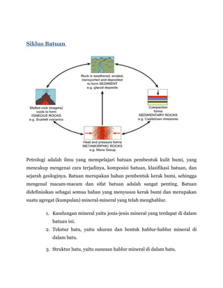Siklus Batuan
Petrologi adalah ilmu yang mempelajari batuan pembentuk kulit bumi, yang
mencakup mengenai cara terjadinya, komposisi batuan, klasifikasi batuan, dan
sejarah geologinya. Batuan merupakan bahan pembentuk kerak bumi, sehingga
mengenal macam-macam dan sifat batuan adalah sangat penting. Batuan
didefinisikan sebagai semua bahan yang menyusun kerak bumi dan merupakan
suatu agregat (kumpulan) mineral-mineral yang telah menghablur.
1. Kandungan mineral yaitu jenis-jenis mineral yang terdapat di dalam
batuan ini.
2. Tekstur batu, yaitu ukuran dan bentuk hablur-hablur mineral di
dalam batu.
3. Struktur batu, yaitu susunan hablur mineral di dalam batu.
 