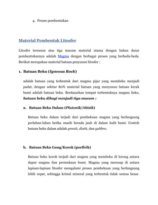 4. Proses pembentukan
Material Pembentuk Litosfer
Litosfer tersusun atas tiga macam material utama dengan bahan dasar
pembentukannya adalah Magma dengan berbagai proses yang berbeda-beda.
Berikut merupakan material batuan penyusun litosfer :
1. Batuan Beku (Igneous Rock)
adalah batuan yang terbentuk dari magma pijar yang membeku menjadi
padat, dengan sekitar 80% material batuan yang menyusun batuan kerak
bumi adalah batuan beku. Berdasarkan tempat terbentuknya magma beku,
batuan beku dibagi menjadi tiga macam :
a. Batuan Beku Dalam (Plutonik/Abisik)
Batuan beku dalam terjadi dari pembekuan magma yang berlangsung
perlahan-lahan ketika masih berada jauh di dalam kulit bumi. Contoh
batuan beku dalam adalah granit, diotit, dan gabbro.
b. Batuan Beku Gang/Korok (porfirik)
Batuan beku korok terjadi dari magma yang membeku di lorong antara
dapur magma dan permukaan bumi. Magma yang meresap di antara
lapisan-lapisan litosfer mengalami proses pembekuan yang berlangsung
lebih cepat, sehingga kristal mineral yang terbentuk tidak semua besar.
 