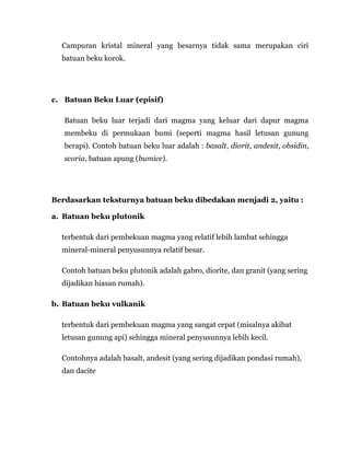 Campuran kristal mineral yang besarnya tidak sama merupakan ciri
batuan beku korok.
c. Batuan Beku Luar (episif)
Batuan beku luar terjadi dari magma yang keluar dari dapur magma
membeku di permukaan bumi (seperti magma hasil letusan gunung
berapi). Contoh batuan beku luar adalah : basalt, diorit, andesit, obsidin,
scoria, batuan apung (bumice).
Berdasarkan teksturnya batuan beku dibedakan menjadi 2, yaitu :
a. Batuan beku plutonik
terbentuk dari pembekuan magma yang relatif lebih lambat sehingga
mineral-mineral penyusunnya relatif besar.
Contoh batuan beku plutonik adalah gabro, diorite, dan granit (yang sering
dijadikan hiasan rumah).
b. Batuan beku vulkanik
terbentuk dari pembekuan magma yang sangat cepat (misalnya akibat
letusan gunung api) sehingga mineral penyusunnya lebih kecil.
Contohnya adalah basalt, andesit (yang sering dijadikan pondasi rumah),
dan dacite
 
