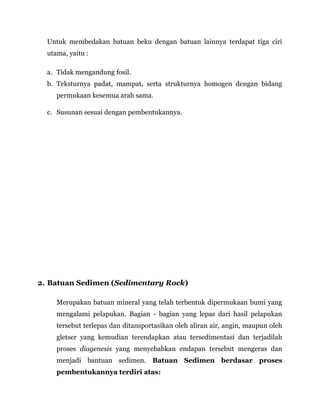 Untuk membedakan batuan beku dengan batuan lainnya terdapat tiga ciri
utama, yaitu :
a. Tidak mengandung fosil.
b. Teksturnya padat, mampat, serta strukturnya homogen dengan bidang
permukaan kesemua arah sama.
c. Susunan sesuai dengan pembentukannya.
2. Batuan Sedimen (Sedimentary Rock)
Merupakan batuan mineral yang telah terbentuk dipermukaan bumi yang
mengalami pelapukan. Bagian - bagian yang lepas dari hasil pelapukan
tersebut terlepas dan ditansportasikan oleh aliran air, angin, maupun oleh
gletser yang kemudian terendapkan atau tersedimentasi dan terjadilah
proses diagenesis yang menyebabkan endapan tersebut mengeras dan
menjadi bantuan sedimen. Batuan Sedimen berdasar proses
pembentukannya terdiri atas:
 