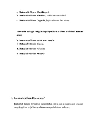 a. Batuan Sedimen Klastik, pasir
b. Batuan Sedimen Kimiawi, stalaktit dan stalakmit
c. Batuan Sedimen Organik, lapisan humus dari hutan
Berdasar tenaga yang mengangkutnya Batuan Sedimen terdiri
atas :
b. Batuan Sedimen Aeris atau Aeolis
c. Batuan Sedimen Glasial
d. Batuan Sedimen Aquatis
e. Batuan Sedimen Marine
3. Batuan Malihan (Metamorf)
Terbentuk karena terjadinya penambahan suhu atau penambahan tekanan
yang tinggi dan terjadi secara bersamaan pada batuan sedimen.
 