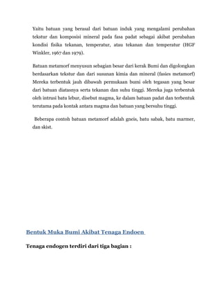 Yaitu batuan yang berasal dari batuan induk yang mengalami perubahan
tekstur dan komposisi mineral pada fasa padat sebagai akibat perubahan
kondisi fisika tekanan, temperatur, atau tekanan dan temperatur (HGF
Winkler, 1967 dan 1979).
Batuan metamorf menyusun sebagian besar dari kerak Bumi dan digolongkan
berdasarkan tekstur dan dari susunan kimia dan mineral (fasies metamorf)
Mereka terbentuk jauh dibawah permukaan bumi oleh tegasan yang besar
dari batuan diatasnya serta tekanan dan suhu tinggi. Mereka juga terbentuk
oleh intrusi batu lebur, disebut magma, ke dalam batuan padat dan terbentuk
terutama pada kontak antara magma dan batuan yang bersuhu tinggi.
Beberapa contoh batuan metamorf adalah gneis, batu sabak, batu marmer,
dan skist.
Bentuk Muka Bumi Akibat Tenaga Endoen
Tenaga endogen terdiri dari tiga bagian :
 