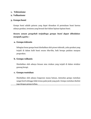 1. Tektonisme
2. Vulkanisme
3. Gempa bumi
Gempa bumi adalah getaran yang dapat dirasakan di permukaan bumi karena
adanya gerakan, terutama yang berasal dari dalam lapisan-lapisan bumi.
Secara umum penyebab terjadinya gempa bumi dapat dibedakan
menjadi 3 yaitu :
a. Gempa tektonis
Sebagian besar gempa bumi disebabkan oleh proses tektonik, yaitu gerakan yang
terjadi di dalam kulit bumi secara tiba-tiba, baik berupa patahan maupun
pergerakan.
b. Gempa vulkanis
Disebabkan oleh adanya letusan atau retakan yang terjadi di dalam struktur
gunung berapi.
c. Gempa runtuhan
Disebabkan oleh adanya longsoran massa batuan, intensitas gempa runtuhan
sangat kecil sehingga tidak terasa pada jarak yang jauh. Gempa runtuhan disebut
juga dengan gempa terban.
 