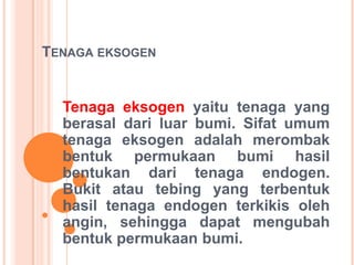 TENAGA EKSOGEN
Tenaga eksogen yaitu tenaga yang
berasal dari luar bumi. Sifat umum
tenaga eksogen adalah merombak
bentuk permukaan bumi hasil
bentukan dari tenaga endogen.
Bukit atau tebing yang terbentuk
hasil tenaga endogen terkikis oleh
angin, sehingga dapat mengubah
bentuk permukaan bumi.
 