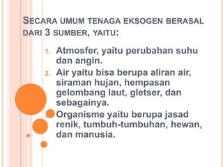 SECARA UMUM TENAGA EKSOGEN BERASAL
DARI 3 SUMBER, YAITU:
1. Atmosfer, yaitu perubahan suhu
dan angin.
2. Air yaitu bisa berupa aliran air,
siraman hujan, hempasan
gelombang laut, gletser, dan
sebagainya.
3. Organisme yaitu berupa jasad
renik, tumbuh-tumbuhan, hewan,
dan manusia.
 
