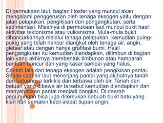 Di permukaan laut, bagian litosfer yang muncul akan
mengalami penggerusan oleh tenaga eksogen yaitu dengan
jalan pelapukan, pengikisan dan pengangkutan, serta
sedimentasi. Misalnya di permukaan laut muncul bukit hasil
aktivitas tektonisme atau vulkanisme. Mula-mula bukit
dihancurkannya melalui tenaga pelapukan, kemudian puing-
puing yang telah hancur diangkut oleh tenaga air, angin,
gletser atau dengan hanya grafitasi bumi. Hasil
pengangkutan itu kemudian diendapkan, ditimbun di bagian
lain yang akhirnya membentuk timbunan atau hamparan
bantuan hancur dari yang kasar sampai yang halus.
Contoh lain dari tenaga eksogen adalah pengikisan pantai.
Setiap saat air laut menerjang pantai yang akibatnya tanah
dan batuannya terkikis dan terbawa oleh air. Tanah dan
batuan yang dibawa air tersebut kemudian diendapkan dan
menyebabkan pantai menjadi dangkal. Di daerah
pegunungan bisa juga ditemukan sebuah bukit batu yang
kian hari semakin kecil akibat tiupan angin.
 