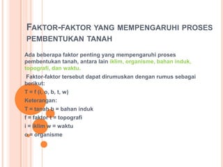 FAKTOR-FAKTOR YANG MEMPENGARUHI PROSES
PEMBENTUKAN TANAH
Ada beberapa faktor penting yang mempengaruhi proses
pembentukan tanah, antara lain iklim, organisme, bahan induk,
topografi, dan waktu.
Faktor-faktor tersebut dapat dirumuskan dengan rumus sebagai
berikut:
T = f (i, o, b, t, w)
Keterangan:
T = tanah b = bahan induk
f = faktor t = topografi
i = iklim w = waktu
o = organisme
 