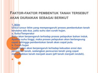 FAKTOR-FAKTOR PEMBENTUK TANAH TERSEBUT
AKAN DIURAIKAN SEBAGAI BERIKUT
1. Iklim
Unsur-unsur iklim yang mempengaruhi proses pembentukan tanah
terutama ada dua, yaitu suhu dan curah hujan.
a. Suhu/Temperatur
Suhu akan berpengaruh terhadap proses pelapukan bahan induk.
Apabila suhu tinggi, maka proses pelapukan akan berlangsung
cepat sehingga pembentukan tanah akan cepat pula.
b. Curah hujan
Curah hujan akan berpengaruh terhadap kekuatan erosi dan
pencucian tanah, sedangkan pencucian tanah yang cepat
menyebabkan tanah menjadi asam (pH tanah menjadi rendah).
 