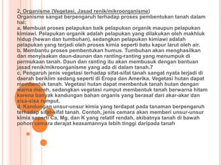 2. Organisme (Vegetasi, Jasad renik/mikroorganisme)
Organisme sangat berpengaruh terhadap proses pembentukan tanah dalam
hal:
a. Membuat proses pelapukan baik pelapukan organik maupun pelapukan
kimiawi. Pelapukan organik adalah pelapukan yang dilakukan oleh makhluk
hidup (hewan dan tumbuhan), sedangkan pelapukan kimiawi adalah
pelapukan yang terjadi oleh proses kimia seperti batu kapur larut oleh air.
b. Membantu proses pembentukan humus. Tumbuhan akan menghasilkan
dan menyisakan daun-daunan dan ranting-ranting yang menumpuk di
permukaan tanah. Daun dan ranting itu akan membusuk dengan bantuan
jasad renik/mikroorganisme yang ada di dalam tanah.7
c. Pengaruh jenis vegetasi terhadap sifat-sifat tanah sangat nyata terjadi di
daerah beriklim sedang seperti di Eropa dan Amerika. Vegetasi hutan dapat
membentuk tanah. Vegetasi hutan dapat membentuk tanah hutan dengan
warna merah, sedangkan vegetasi rumput membentuk tanah berwarna hitam
karena banyak kandungan bahan organis yang berasal dari akar-akar dan
sisa-sisa rumput.
d. Kandungan unsur-unsur kimia yang terdapat pada tanaman berpengaruh
terhadap sifat-sifat tanah. Contoh, jenis cemara akan memberi unsur-unsur
kimia seperti Ca, Mg, dan K yang relatif rendah, akibatnya tanah di bawah
pohon cemara derajat keasamannya lebih tinggi daripada tanah
 