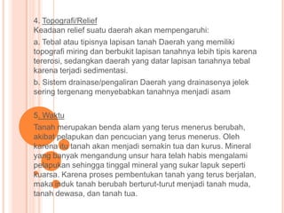 4. Topografi/Relief
Keadaan relief suatu daerah akan mempengaruhi:
a. Tebal atau tipisnya lapisan tanah Daerah yang memiliki
topografi miring dan berbukit lapisan tanahnya lebih tipis karena
tererosi, sedangkan daerah yang datar lapisan tanahnya tebal
karena terjadi sedimentasi.
b. Sistem drainase/pengaliran Daerah yang drainasenya jelek
sering tergenang menyebabkan tanahnya menjadi asam
5. Waktu
Tanah merupakan benda alam yang terus menerus berubah,
akibat pelapukan dan pencucian yang terus menerus. Oleh
karena itu tanah akan menjadi semakin tua dan kurus. Mineral
yang banyak mengandung unsur hara telah habis mengalami
pelapukan sehingga tinggal mineral yang sukar lapuk seperti
kuarsa. Karena proses pembentukan tanah yang terus berjalan,
maka induk tanah berubah berturut-turut menjadi tanah muda,
tanah dewasa, dan tanah tua.
 