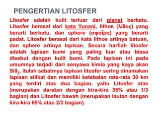 PENGERTIAN LITOSFER
Litosfer adalah kulit terluar dari planet berbatu.
Litosfer berasal dari kata Yunani, lithos (λίθος) yang
berarti berbatu, dan sphere (σφαῖρα) yang berarti
padat. Litosfer berasal dari kata lithos artinya batuan,
dan sphere artinya lapisan. Secara harfiah litosfer
adalah lapisan bumi yang paling luar atau biasa
disebut dengan kulit bumi. Pada lapisan ini pada
umumnya terjadi dari senyawa kimia yang kaya akan
Si02, itulah sebabnya lapisan litosfer sering dinamakan
lapisan silikat dan memiliki ketebalan rata-rata 30 km
yang terdiri atas dua bagian, yaitu Litosfer atas
(merupakan daratan dengan kira-kira 35% atau 1/3
bagian) dan Litosfer bawah (merupakan lautan dengan
kira-kira 65% atau 2/3 bagian).
 