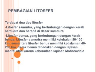 PEMBAGIAN LITOSFER
Terdapat dua tipe litosfer
Litosfer samudra, yang berhubungan dengan kerak
samudra dan berada di dasar samdura
Litosfer benua, yang berhubungan dengan kerak
benua. Litosfer samudra memiliki ketebalan 50-100
km, sementara litosfer benua memiliki kedalaman 40-
200 km. Kerak benua dibedakan dengan lapisan
mantel atas karena keberadaan lapisan Mohorovicic
 