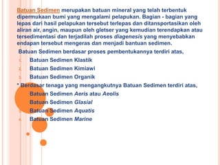 Batuan Sedimen merupakan batuan mineral yang telah terbentuk
dipermukaan bumi yang mengalami pelapukan. Bagian - bagian yang
lepas dari hasil pelapukan tersebut terlepas dan ditansportasikan oleh
aliran air, angin, maupun oleh gletser yang kemudian terendapkan atau
tersedimentasi dan terjadilah proses diagenesis yang menyebabkan
endapan tersebut mengeras dan menjadi bantuan sedimen.
Batuan Sedimen berdasar proses pembentukannya terdiri atas,
1. Batuan Sedimen Klastik
2. Batuan Sedimen Kimiawi
3. Batuan Sedimen Organik
* Berdasar tenaga yang mengangkutnya Batuan Sedimen terdiri atas,
1. Batuan Sedimen Aeris atau Aeolis
2. Batuan Sedimen Glasial
3. Batuan Sedimen Aquatis
4. Batuan Sedimen Marine
 