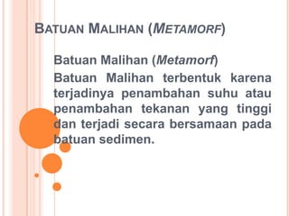BATUAN MALIHAN (METAMORF)
Batuan Malihan (Metamorf)
Batuan Malihan terbentuk karena
terjadinya penambahan suhu atau
penambahan tekanan yang tinggi
dan terjadi secara bersamaan pada
batuan sedimen.
 