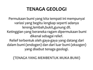 TENAGA GEOLOGI
Permukaan bumi yang kita tempati ini mempunyai
variasi yang begitu lengkap seperti adanya
lereng,lembah,bukit,gunung dll.
Ketinggian yang beraneka ragam dipermukaan bumi
dikenal sebagai relief.
Relief terbentuk oleh gaya-gaya yang datang dari
dalam bumi (endogen) dan dari luar bumi (eksogen)
yang disebut tenaga geologi.
(TENAGA YANG MEMBENTUK MUKA BUMI)
 
