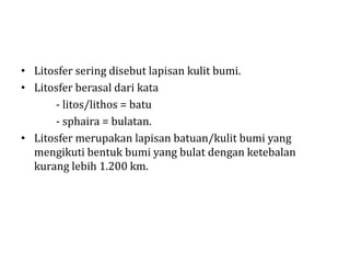 • Litosfer sering disebut lapisan kulit bumi.
• Litosfer berasal dari kata
- litos/lithos = batu
- sphaira = bulatan.
• Litosfer merupakan lapisan batuan/kulit bumi yang
mengikuti bentuk bumi yang bulat dengan ketebalan
kurang lebih 1.200 km.
 