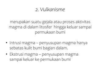2. Vulkanisme
merupakan suatu gejala atau proses aktivitas
magma di dalam litosfer hingga keluar sampai
permukaan bumi
• Intrusi magma – penyusupan magma hanya
sebatas kulit bumi bagian dalam.
• Ekstrusi magma – penyusupan magma
sampai keluar ke permukaan bumi
 