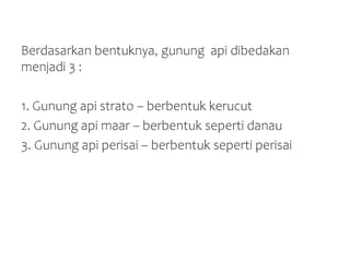 Berdasarkan bentuknya, gunung api dibedakan
menjadi 3 :
1. Gunung api strato – berbentuk kerucut
2. Gunung api maar – berbentuk seperti danau
3. Gunung api perisai – berbentuk seperti perisai
 