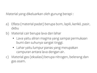 Material yang dikeluarkan oleh gunung berapi :
a) Eflata (material padat) berupa bom, lapili, kerikil, pasir,
debu
b) Material cair berupa lava dan lahar
• Lava yaitu aliran magma yang sampai permukaan
bumi dan suhunya sangat tinggi.
• Lahar yaitu lumpur panas yang merupakan
campuran antara lava dengan air.
c) Material gas (eksalasi) berupa nitrogen, belerang dan
gas asam.
 